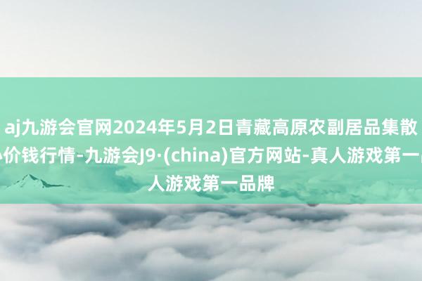 aj九游会官网2024年5月2日青藏高原农副居品集散中心价钱行情-九游会J9·(china)官方网站-真人游戏第一品牌