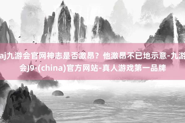 aj九游会官网神志是否激昂？他激昂不已地示意-九游会J9·(china)官方网站-真人游戏第一品牌