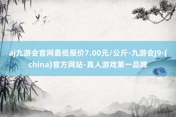 aj九游会官网最低报价7.00元/公斤-九游会J9·(china)官方网站-真人游戏第一品牌