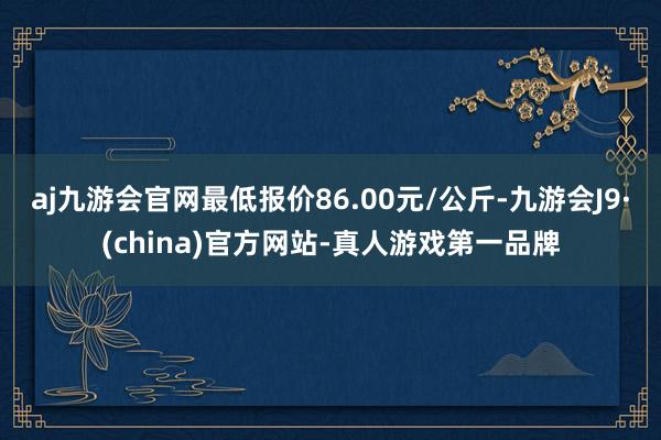 aj九游会官网最低报价86.00元/公斤-九游会J9·(china)官方网站-真人游戏第一品牌