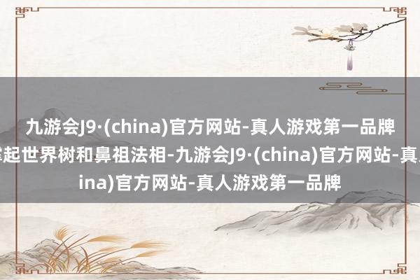 九游会J9·(china)官方网站-真人游戏第一品牌不朽真宰只可撑起世界树和鼻祖法相-九游会J9·(china)官方网站-真人游戏第一品牌