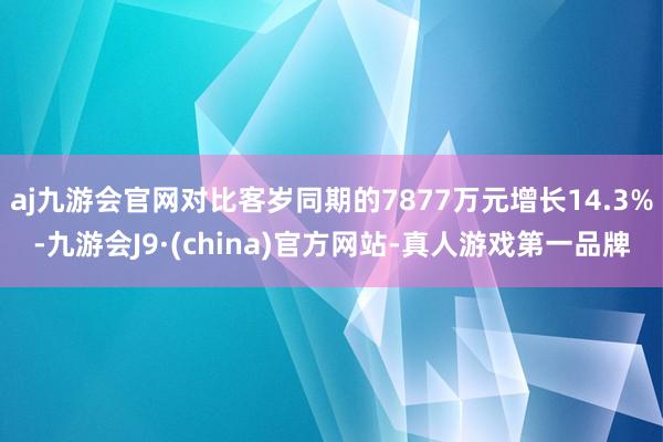 aj九游会官网对比客岁同期的7877万元增长14.3%-九游会J9·(china)官方网站-真人游戏第一品牌