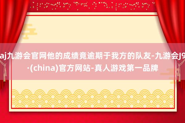 aj九游会官网他的成绩竟逾期于我方的队友-九游会J9·(china)官方网站-真人游戏第一品牌