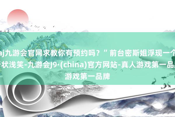 aj九游会官网求教你有预约吗？”前台密斯姐浮现一个行状浅笑-九游会J9·(china)官方网站-真人游戏第一品牌