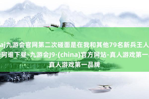 aj九游会官网第二次碰面是在我和其他79名新兵王人集的阿谁下昼-九游会J9·(china)官方网站-真人游戏第一品牌