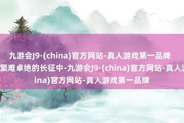 九游会J9·(china)官方网站-真人游戏第一品牌        也便是在繁难卓绝的长征中-九游会J9·(china)官方网站-真人游戏第一品牌