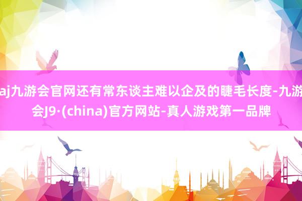 aj九游会官网还有常东谈主难以企及的睫毛长度-九游会J9·(china)官方网站-真人游戏第一品牌