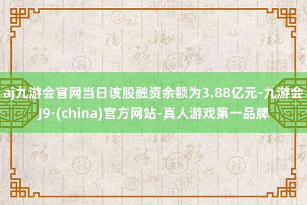 aj九游会官网当日该股融资余额为3.88亿元-九游会J9·(china)官方网站-真人游戏第一品牌