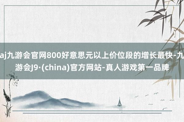 aj九游会官网800好意思元以上价位段的增长最快-九游会J9·(china)官方网站-真人游戏第一品牌