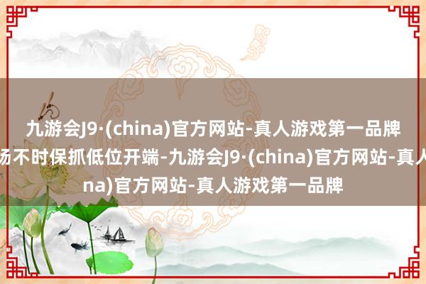 九游会J9·(china)官方网站-真人游戏第一品牌中国房地产商场不时保抓低位开端-九游会J9·(china)官方网站-真人游戏第一品牌