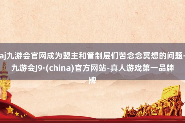 aj九游会官网成为盟主和管制层们苦念念冥想的问题-九游会J9·(china)官方网站-真人游戏第一品牌