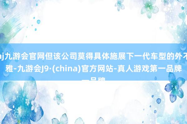 aj九游会官网但该公司莫得具体施展下一代车型的外不雅-九游会J9·(china)官方网站-真人游戏第一品牌