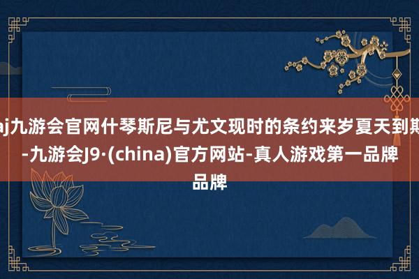 aj九游会官网什琴斯尼与尤文现时的条约来岁夏天到期-九游会J9·(china)官方网站-真人游戏第一品牌