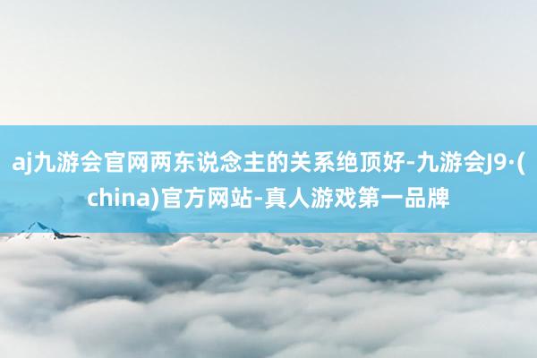 aj九游会官网两东说念主的关系绝顶好-九游会J9·(china)官方网站-真人游戏第一品牌