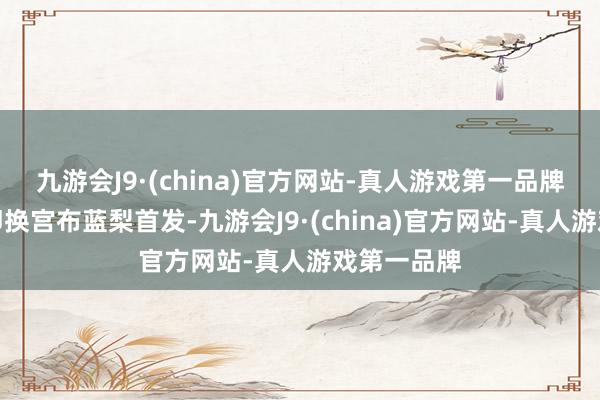 九游会J9·(china)官方网站-真人游戏第一品牌第二局随即换宫布蓝梨首发-九游会J9·(china)官方网站-真人游戏第一品牌