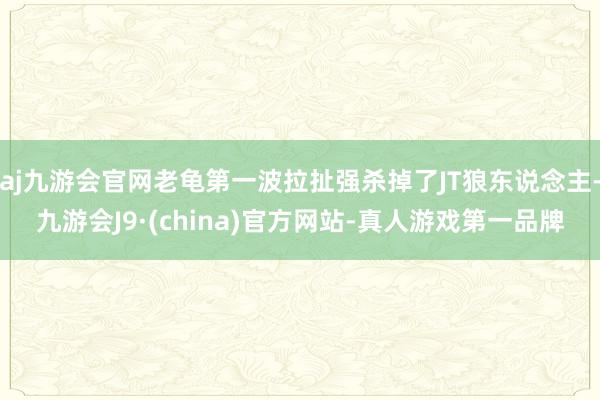 aj九游会官网老龟第一波拉扯强杀掉了JT狼东说念主-九游会J9·(china)官方网站-真人游戏第一品牌