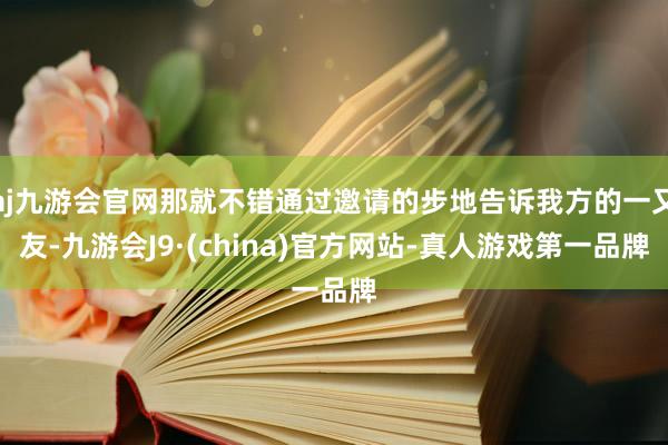 aj九游会官网那就不错通过邀请的步地告诉我方的一又友-九游会J9·(china)官方网站-真人游戏第一品牌