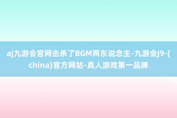 aj九游会官网击杀了BGM两东说念主-九游会J9·(china)官方网站-真人游戏第一品牌