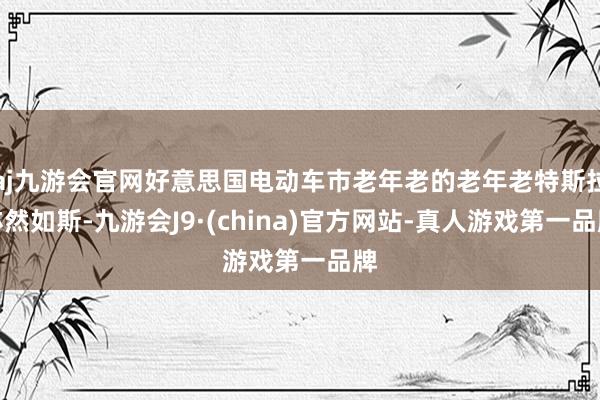 aj九游会官网好意思国电动车市老年老的老年老特斯拉亦然如斯-九游会J9·(china)官方网站-真人游戏第一品牌