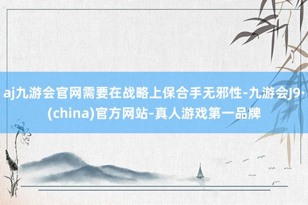 aj九游会官网需要在战略上保合手无邪性-九游会J9·(china)官方网站-真人游戏第一品牌