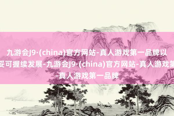 九游会J9·(china)官方网站-真人游戏第一品牌以完毕安妥可握续发展-九游会J9·(china)官方网站-真人游戏第一品牌