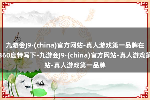 九游会J9·(china)官方网站-真人游戏第一品牌在媒体的360度特写下-九游会J9·(china)官方网站-真人游戏第一品牌