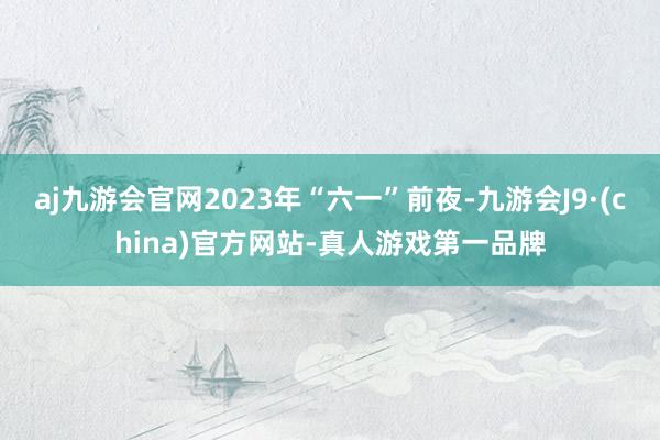 aj九游会官网2023年“六一”前夜-九游会J9·(china)官方网站-真人游戏第一品牌