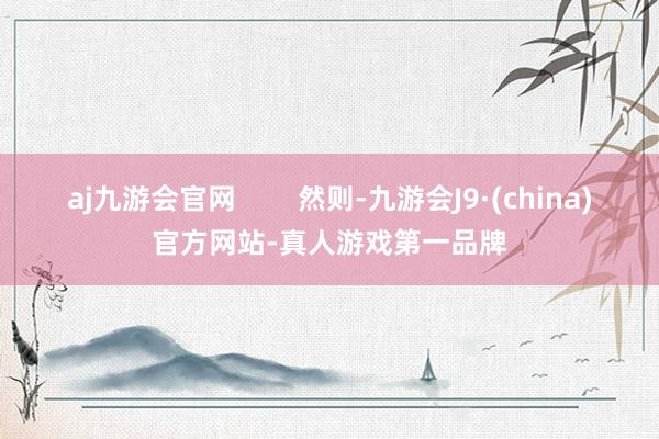 aj九游会官网        然则-九游会J9·(china)官方网站-真人游戏第一品牌