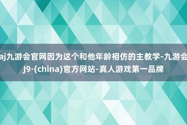 aj九游会官网因为这个和他年龄相仿的主教学-九游会J9·(china)官方网站-真人游戏第一品牌