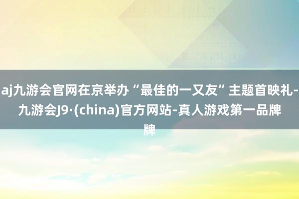 aj九游会官网在京举办“最佳的一又友”主题首映礼-九游会J9·(china)官方网站-真人游戏第一品牌