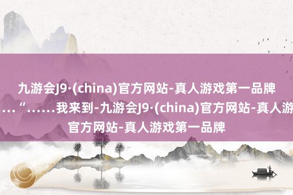 九游会J9·(china)官方网站-真人游戏第一品牌越来越近……“……我来到-九游会J9·(china)官方网站-真人游戏第一品牌