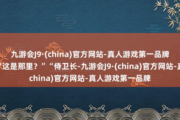 九游会J9·(china)官方网站-真人游戏第一品牌口中喃喃说念：“这是那里？”“侍卫长-九游会J9·(china)官方网站-真人游戏第一品牌