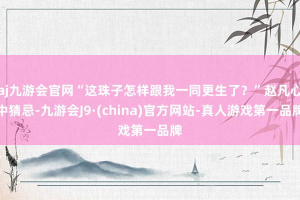 aj九游会官网“这珠子怎样跟我一同更生了？”赵凡心中猜忌-九游会J9·(china)官方网站-真人游戏第一品牌