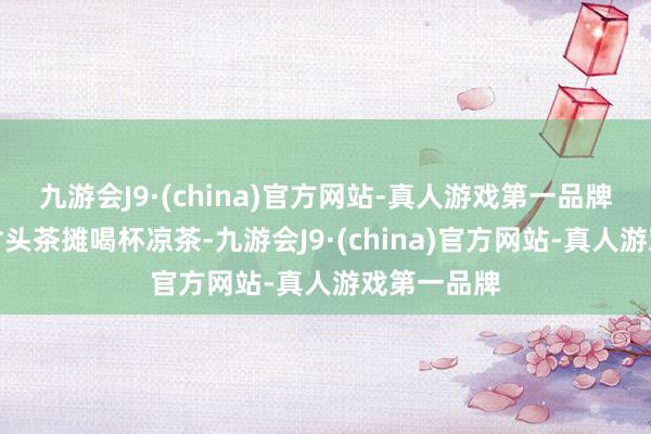 九游会J9·(china)官方网站-真人游戏第一品牌他便来到村头茶摊喝杯凉茶-九游会J9·(china)官方网站-真人游戏第一品牌