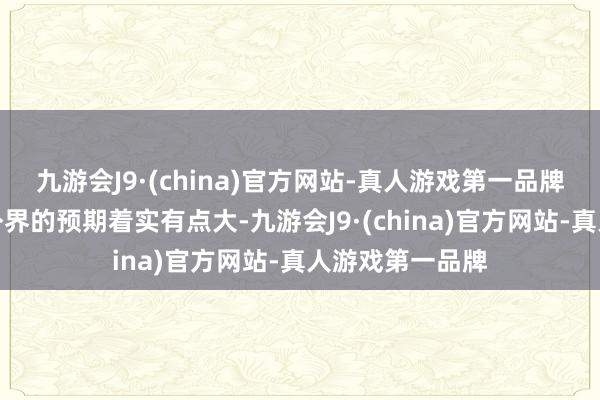 九游会J9·(china)官方网站-真人游戏第一品牌如斯表露距离外界的预期着实有点大-九游会J9·(china)官方网站-真人游戏第一品牌