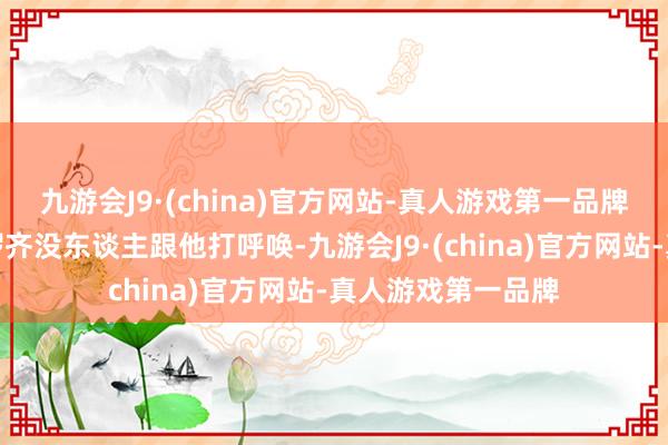 九游会J9·(china)官方网站-真人游戏第一品牌往日开会站如喽啰齐没东谈主跟他打呼唤-九游会J9·(china)官方网站-真人游戏第一品牌