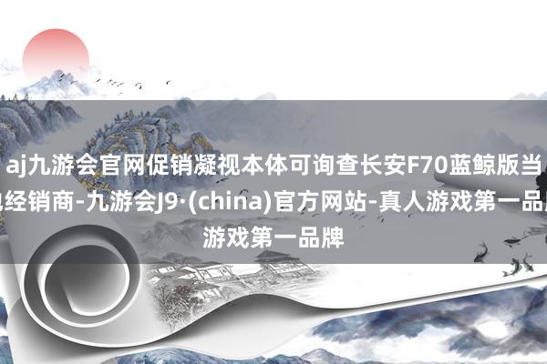 aj九游会官网促销凝视本体可询查长安F70蓝鲸版当地经销商-九游会J9·(china)官方网站-真人游戏第一品牌