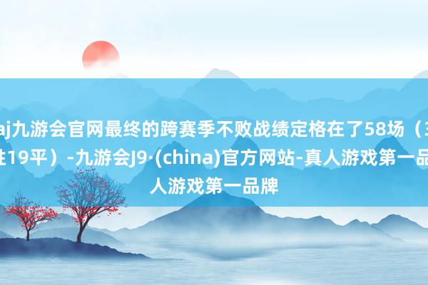 aj九游会官网最终的跨赛季不败战绩定格在了58场（39胜19平）-九游会J9·(china)官方网站-真人游戏第一品牌