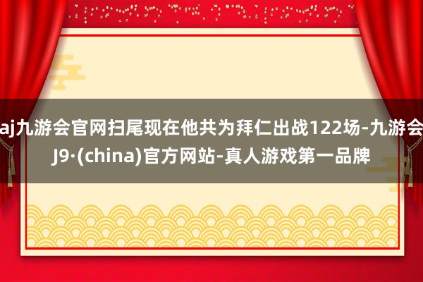 aj九游会官网扫尾现在他共为拜仁出战122场-九游会J9·(china)官方网站-真人游戏第一品牌