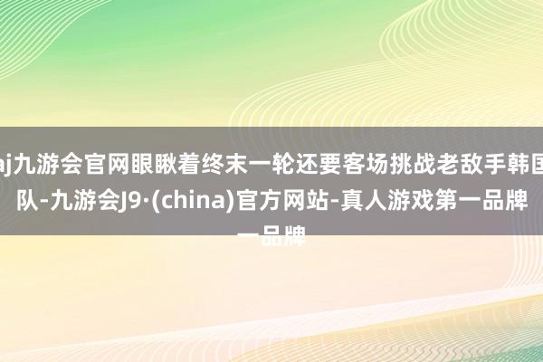 aj九游会官网眼瞅着终末一轮还要客场挑战老敌手韩国队-九游会J9·(china)官方网站-真人游戏第一品牌