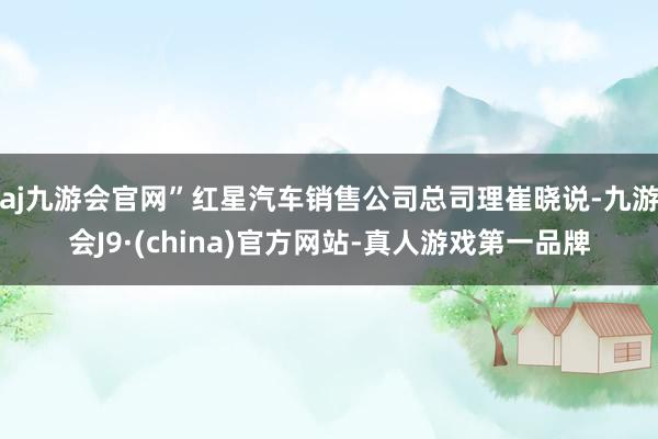 aj九游会官网”红星汽车销售公司总司理崔晓说-九游会J9·(china)官方网站-真人游戏第一品牌