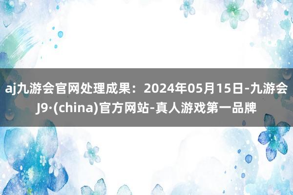 aj九游会官网处理成果：2024年05月15日-九游会J9·(china)官方网站-真人游戏第一品牌