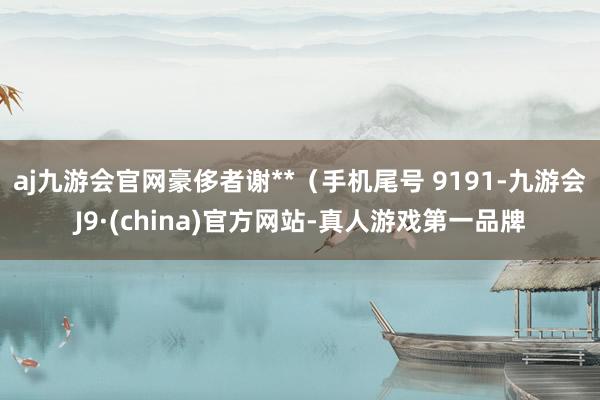 aj九游会官网豪侈者谢**（手机尾号 9191-九游会J9·(china)官方网站-真人游戏第一品牌