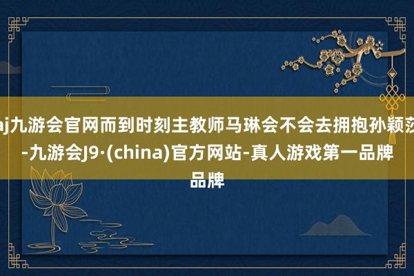 aj九游会官网而到时刻主教师马琳会不会去拥抱孙颖莎-九游会J9·(china)官方网站-真人游戏第一品牌