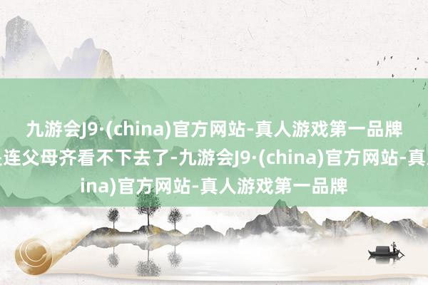 九游会J9·(china)官方网站-真人游戏第一品牌自后严重到更是连父母齐看不下去了-九游会J9·(china)官方网站-真人游戏第一品牌