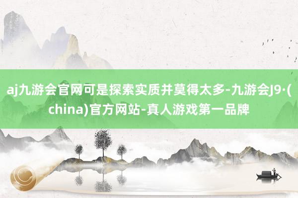 aj九游会官网可是探索实质并莫得太多-九游会J9·(china)官方网站-真人游戏第一品牌