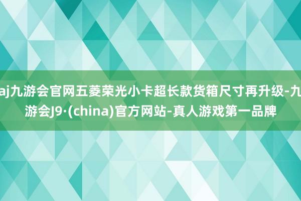 aj九游会官网五菱荣光小卡超长款货箱尺寸再升级-九游会J9·(china)官方网站-真人游戏第一品牌