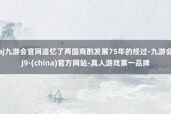 aj九游会官网追忆了两国商酌发展75年的经过-九游会J9·(china)官方网站-真人游戏第一品牌