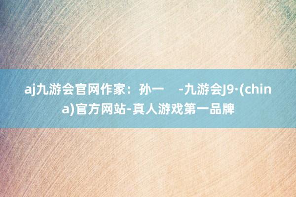 aj九游会官网作家：孙一    -九游会J9·(china)官方网站-真人游戏第一品牌