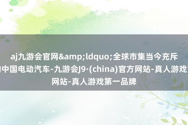 aj九游会官网&ldquo;全球市集当今充斥着低价的中国电动汽车-九游会J9·(china)官方网站-真人游戏第一品牌